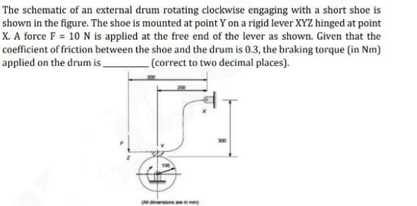 The schematic of an external drum rotating clockwise engaging with a short shoe is
shown in the figure. The shoe is mounted at point Y on a rigid lever XYZ hinged at point
X. A force F = 10 N is applied at the free end of the lever as shown. Given that the
coefficient of friction between the shoe and the drum is 0.3, the braking torque (in Nm)
applied on the drum is.
(correct to two decimal places).
100
(A dimersionsa
