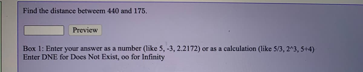 Find the distance betweem 440 and 175.
Preview
Box 1: Enter your answer as a number (like 5, -3, 2.2172) or as a calculation (like 5/3, 2^3, 5+4)
Enter DNE for Does Not Exist, oo for Infinity
