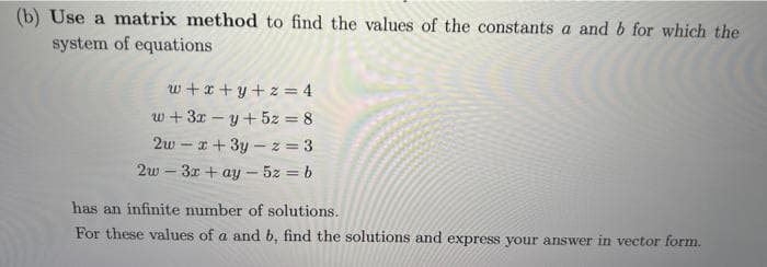 (b) Use a matrix method to find the values of the constants a and b for which the
system of equations
w+x+y+z=4
w+3x-y + 5z = 8
2wx+3y-z=3
2w3x + ay- 5z = b
has an infinite number of solutions.
For these values of a and b, find the solutions and express your answer in vector form.