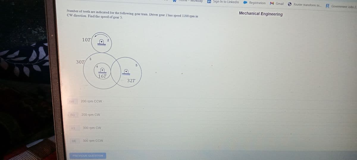 day
in Sign In to LinkedIn
Registration M Gmail
6 fourier transform tr..A Government Jobs 2.
Mechanical Engineering
Number of teeth are indicated for the following gear train. Driver gear 2 has speed 1200 rpm in
CW direction. Find the speed of gear 5.
10T
30T
16T
32T
(a)
200 грm CСW..
(b)
200 rpm CW.
(c)
300 rpm CW
(d)
300 rpm CCVW.
PREVIOUS QUESTION
2.
3.
