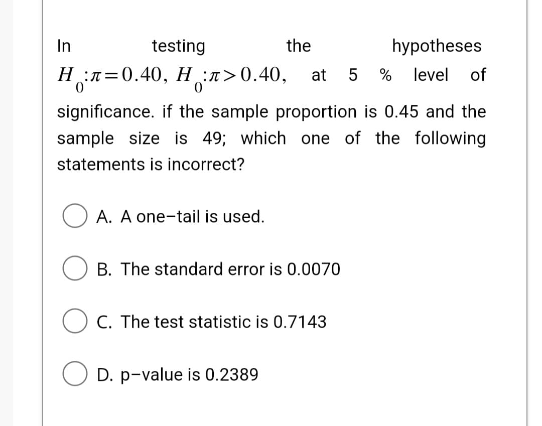 In
testing
the
hypotheses
Hл=0.40, H:л>0.40, at 5 % level of
significance. if the sample proportion is 0.45 and the
sample size is 49; which one of the following
statements is incorrect?
O A. A one-tail is used.
B. The standard error is 0.0070
C. The test statistic is 0.7143
D. p-value is 0.2389