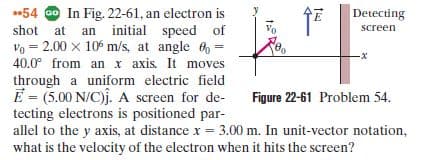 54 o In Fig. 22-61, an electron is
shot at an initial speed of
Detecting
screen
Vo = 2.00 x 10° m/s, at angle 6 =
40.0° from an x axis. It moves
through a uniform electric field
E = (5.00 N/C)j. A screen for de-
tecting electrons is positioned par-
allel to the y axis, at distance x = 3.00 m. In unit-vector notation,
what is the velocity of the electron when it hits the screen?
Figure 22-61 Problem 54.
