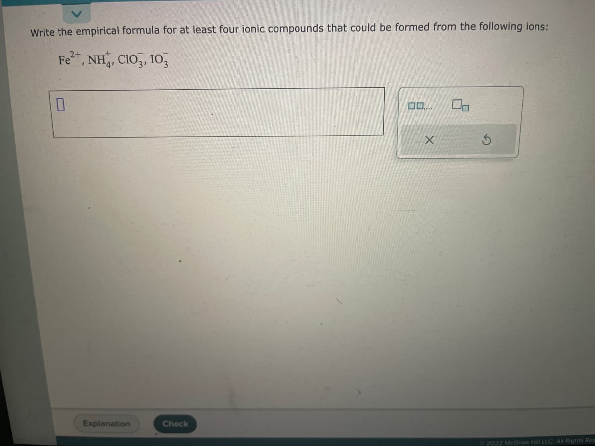 Write the empirical formula for at least four ionic compounds that could be formed from the following ions:
2+
Fe²+, NH, CIO, 10,
0
Explanation
Check
0,0....
X
Ⓒ2022 McGraw Hill LLC. All Rights Res