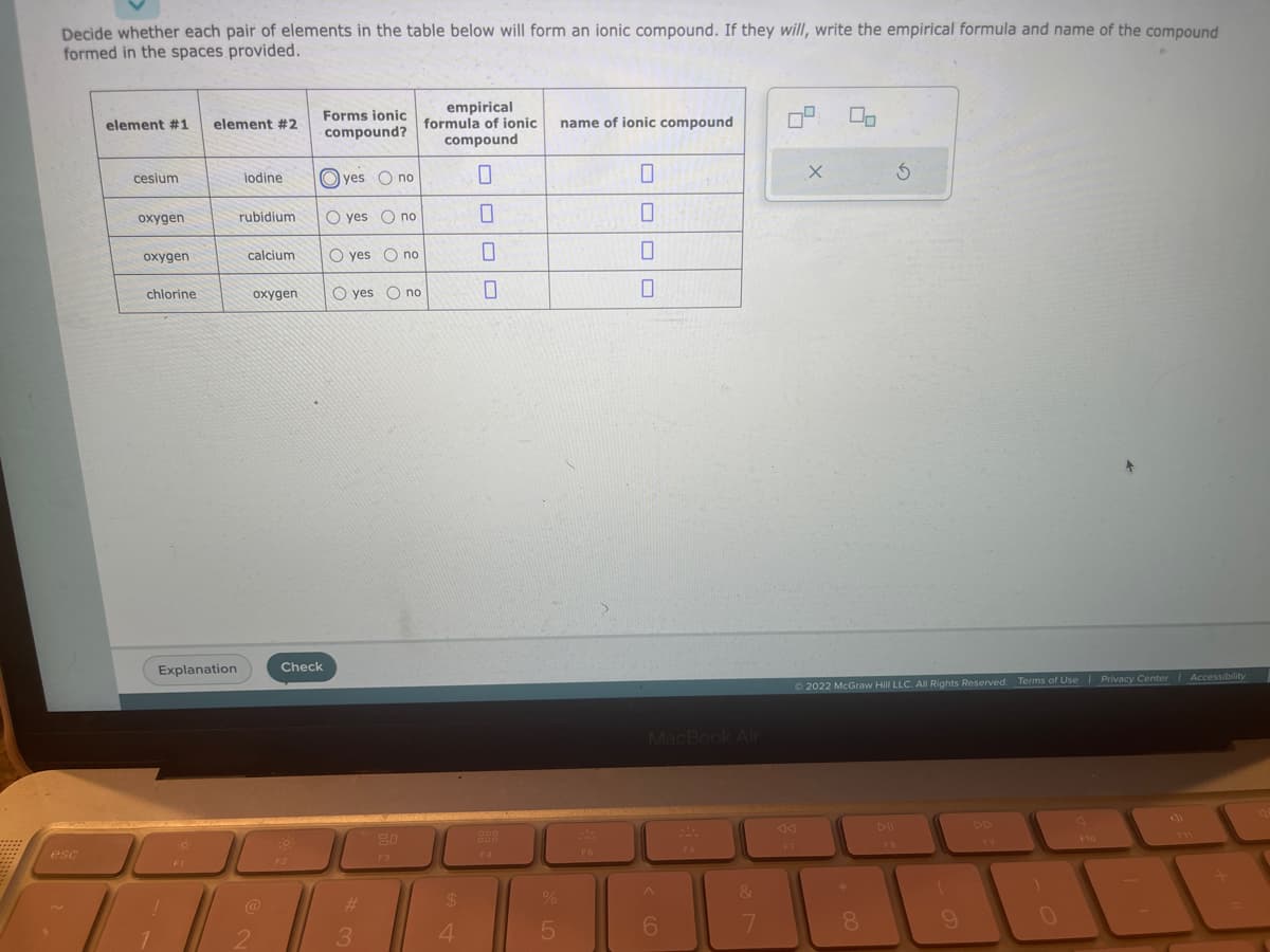 Decide whether each pair of elements in the table below will form an ionic compound. If they will, write the empirical formula and name of the compound
formed in the spaces provided.
esc
element #1
cesium
oxygen
oxygen
chlorine
element #2
Explanation
J
F1
yes O no
rubidium O yes no
iodine
calcium
oxygen
@
2
Forms ionic
compound?
Check
F2
O yes no
Oyes no
#
3
F3
empirical
formula of ionic
compound
$
4
0
ODD
F4
%
5
name of ionic compound
F5
0
OOO
0
0
0
MacBook Air
A
6
SA
F6
&
7
09
F7
X
© 2022 McGraw Hill LLC. All Rights Reserved. Terms of Use | Privacy Center | Accessibility
8
5
DII
FB
(
0