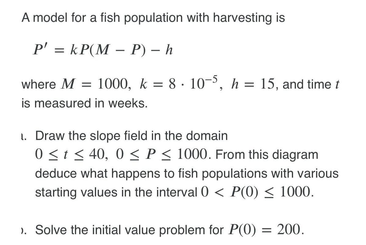 A model for a fish population with harvesting is
P' = kP(M – P) – h
where M:
= 1000, k = 8·10¬, h = 15, and timet
is measured in weeks.
1. Draw the slope field in the domain
0 <t< 40, 0 < P < 1000. From this diagram
deduce what happens to fish populations with various
starting values in the interval0 < P(0) < 1000.
). Solve the initial value problem for P(0) = 200.
