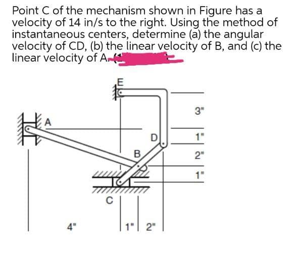 Point C of the mechanism shown in Figure has a
velocity of 14 in/s to the right. Using the method of
instantaneous centers, determine (a) the angular
velocity of CD, (b) the linear velocity of B, and (c) the
linear velocity of A
3"
特
B
2"
1"
4"
1"| 2"
