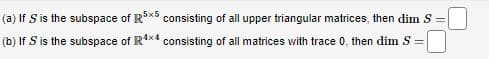 (a) If S is the subspace of R5x5 consisting of all upper triangular matrices, then dim S=
(b) If S is the subspace of R4x4 consisting of all matrices with trace 0, then dim S =