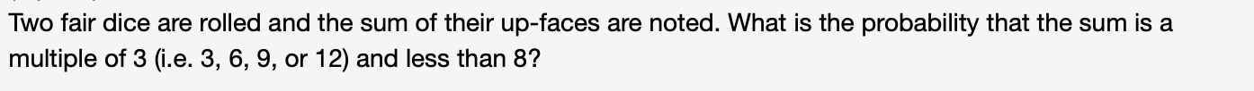 Two fair dice are rolled and the sum of their up-faces are noted. What is the probability that the sum is a
multiple of 3 (i.e. 3, 6, 9, or 12) and less than 8?
