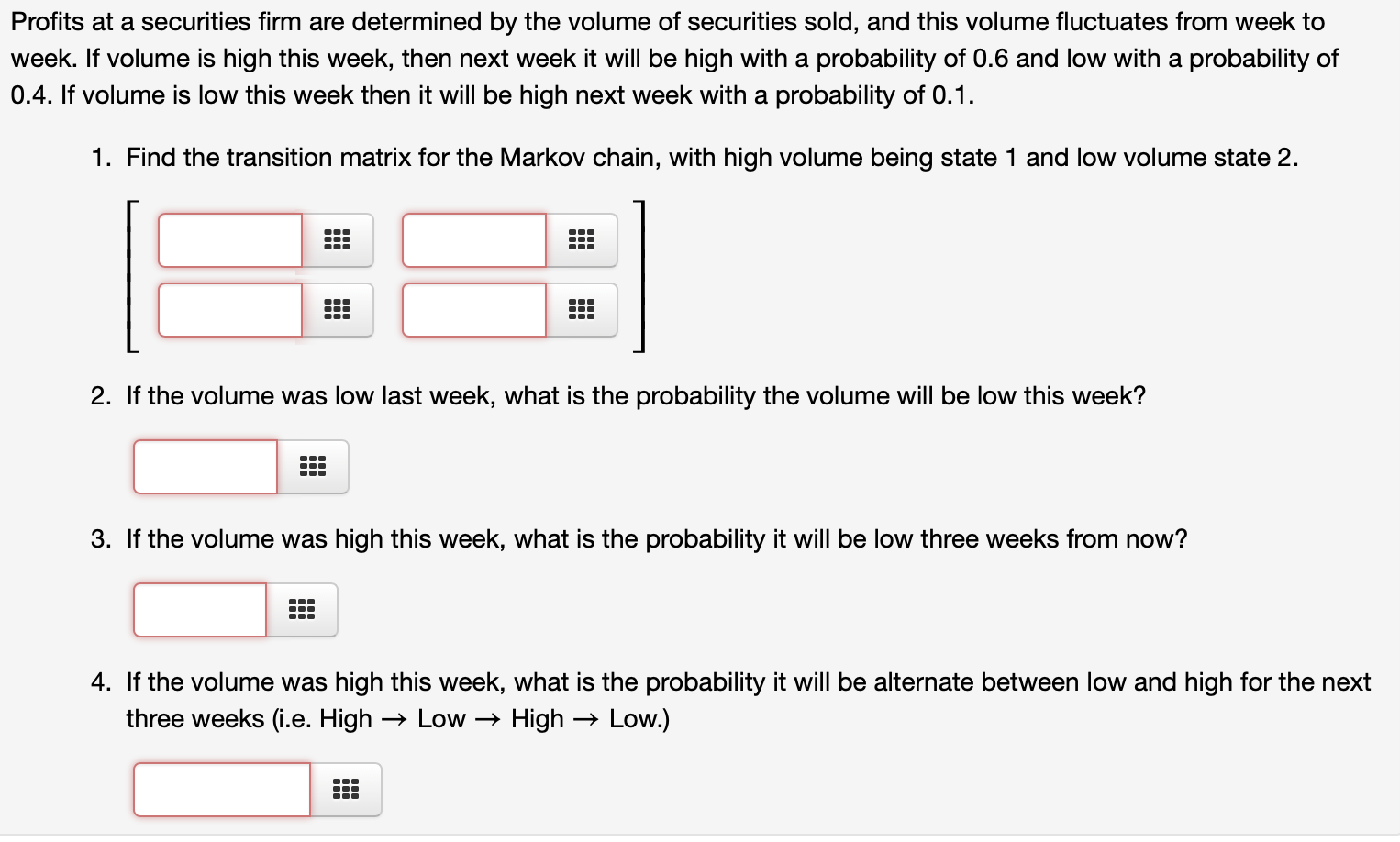 Profits at a securities firm are determined by the volume of securities sold, and this volume fluctuates from week to
week. If volume is high this week, then next week it will be high with a probability of 0.6 and low with a probability of
0.4. If volume is low this week then it will be high next week with a probability of 0.1.
1. Find the transition matrix for the Markov chain, with high volume being state 1 and low volume state 2.
2. If the volume was low last week, what is the probability the volume will be low this week?
3. If the volume was high this week, what is the probability it will be low three weeks from now?
4. If the volume was high this week, what is the probability it will be alternate between low and high for the next
three weeks (i.e. High → Low → High
→ Low.)
