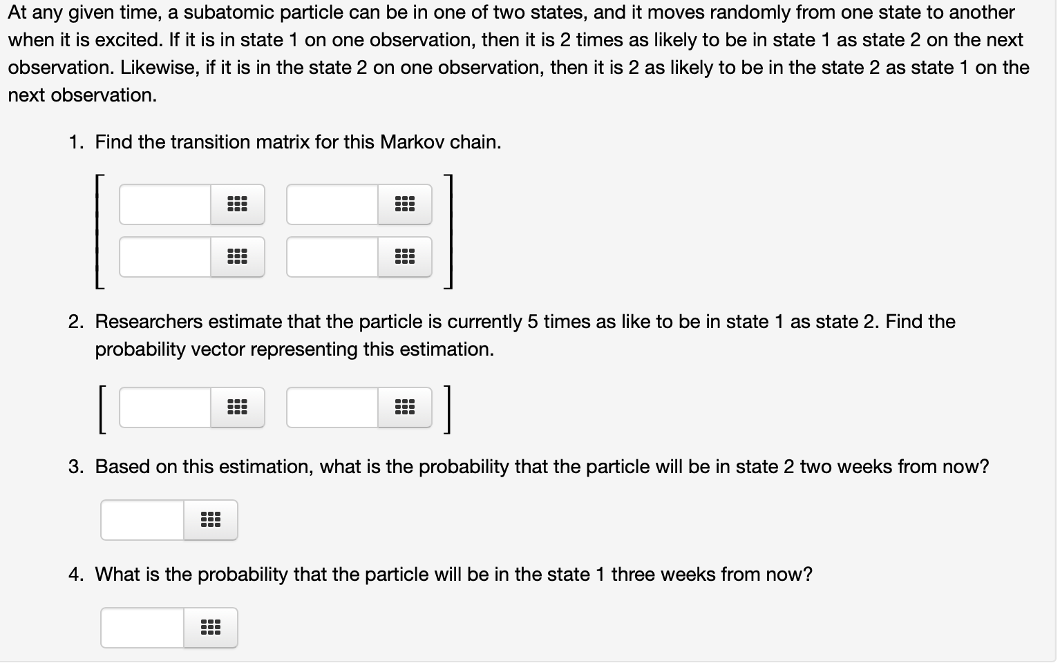 At any given time, a subatomic particle can be in one of two states, and it moves randomly from one state to another
when it is excited. If it is in state 1 on one observation, then it is 2 times as likely to be in state 1 as state 2 on the next
observation. Likewise, if it is in the state 2 on one observation, then it is 2 as likely to be in the state 2 as state 1 on the
next observation.
1. Find the transition matrix for this Markov chain.
2. Researchers estimate that the particle is currently 5 times as like to be in state 1 as state 2. Find the
probability vector representing this estimation.
3. Based on this estimation, what is the probability that the particle will be in state 2 two weeks from now?
4. What is the probability that the particle will be in the state 1 three weeks from now?
