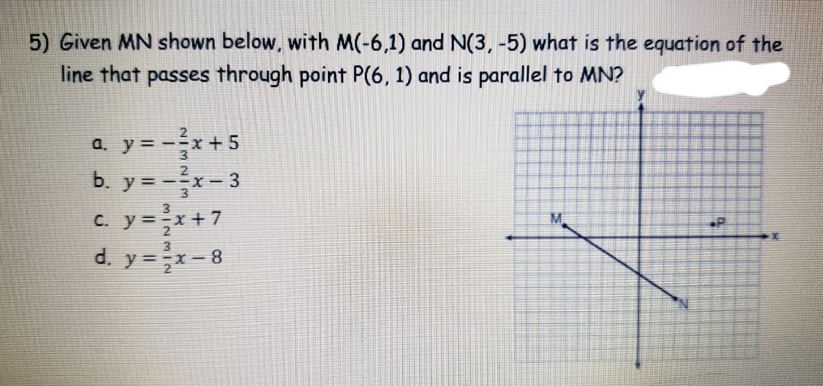 5) Given MN shown below, with M(-6,1) and N(3, -5) what is the equation of the
line that passes through point P(6, 1) and is parallel to MN?
a. y = --x+ 5
b. y=-x-3
C. y=x+7
d. y =x- 8
M.
