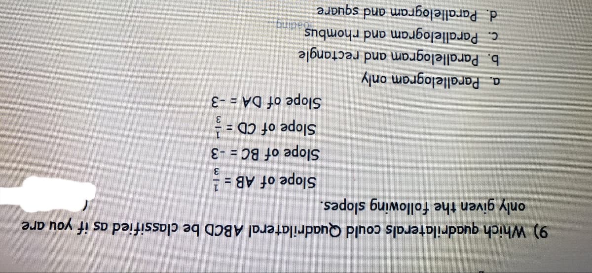 9) Which quadrilaterals could Quadrilateral ABCD be classified as if you are
only given the following slopes.
Slope of AB = !
3.
Slope of BC = -3
Slope of CD =
3.
Slope of DA = -3
%3D
a. Parallelogram only
b. Parallelogram and rectangle
c. Parallelogram and rhombus
d. Parallelogram and square
Badng.
