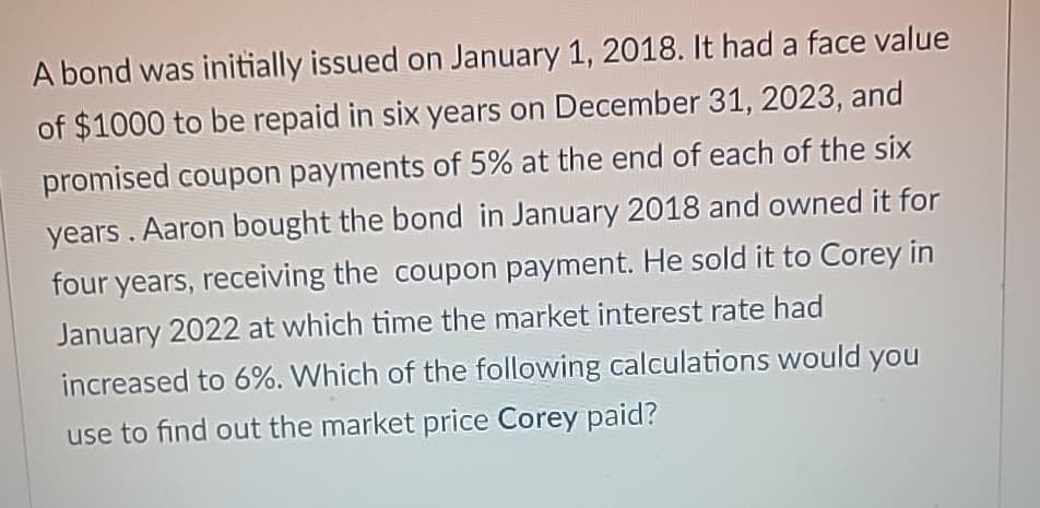 A bond was initially issued on January 1, 2018. It had a face value
of $1000 to be repaid in six years on December 31, 2023, and
promised coupon payments of 5% at the end of each of the six
years. Aaron bought the bond in January 2018 and owned it for
four years, receiving the coupon payment. He sold it to Corey in
January 2022 at which time the market interest rate had
increased to 6%. Which of the following calculations would you
use to find out the market price Corey paid?
