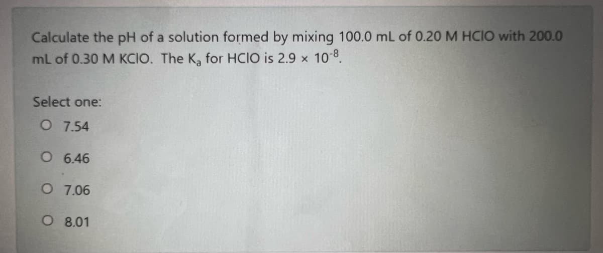 Calculate the pH of a solution formed by mixing 100.0 mL of 0.20 M HCIO with 200.0
ml of 0.30 M KCIO. The K, for HCIO is 2.9 x 10 8.
Select one:
O 7.54
O 6.46
O 7.06
O 8.01
