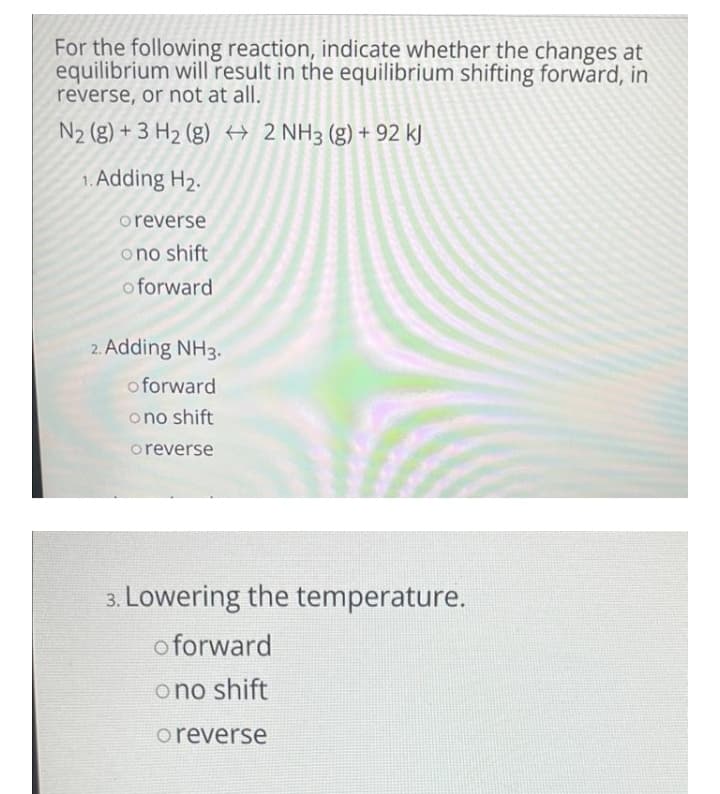 For the following reaction, indicate whether the changes at
equilibrium will result in the equilibrium shifting forward, in
reverse, or not at all.
N2 (g) + 3 H2 (g) H 2 NH3 (g) + 92 kJ
1. Adding H2.
oreverse
ono shift
o forward
2. Adding NH3.
o forward
ono shift
oreverse
3. Lowering the temperature.
o forward
ono shift
oreverse
