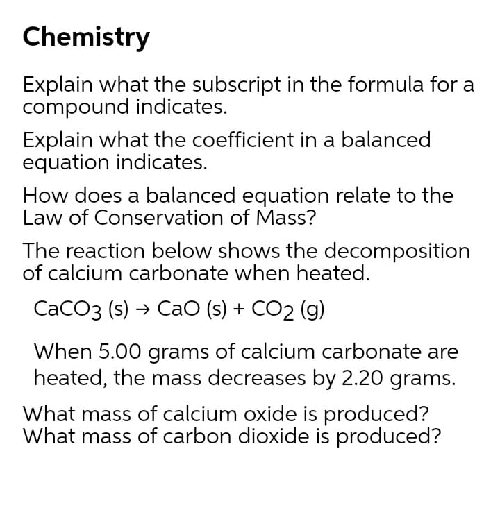 Chemistry
Explain what the subscript in the formula for a
compound indicates.
Explain what the coefficient in a balanced
equation indicates.
How does a balanced equation relate to the
Law of Conservation of Mass?
The reaction below shows the decomposition
of calcium carbonate when heated.
CaCO3 (s) → CaO (s) + CO2 (g)
When 5.00 grams of calcium carbonate are
heated, the mass decreases by 2.20 grams.
What mass of calcium oxide is produced?
What mass of carbon dioxide is produced?
