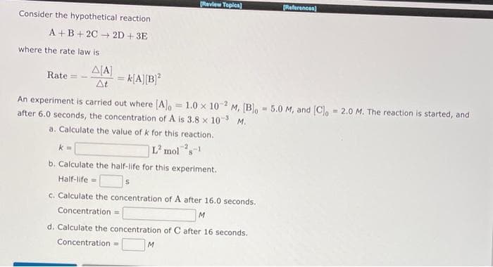 Review Toples)
[Referencen)
Consider the hypothetical reaction
A +B+ 2C + 2D + 3E
where the rate law is
A[A]
Rate
k[A][B]*
At
An experiment is carried out where [A, = 1.0 x 10 M, [Bo - 5.0 M, and [C, = 2.0 M. The reaction is started, and
after 6.0 seconds, the concentration of A is 3.8 x 10-3 M.
-2
a. Calculate the value of k for this reaction.
|L² mols
-2
b. Calculate the half-life for this experiment.
Half-life=
c. Calculate the concentration of A after 16.0 seconds.
Concentration =
M
d. Calculate the concentration of C after 16 seconds.
Concentration =
M.
