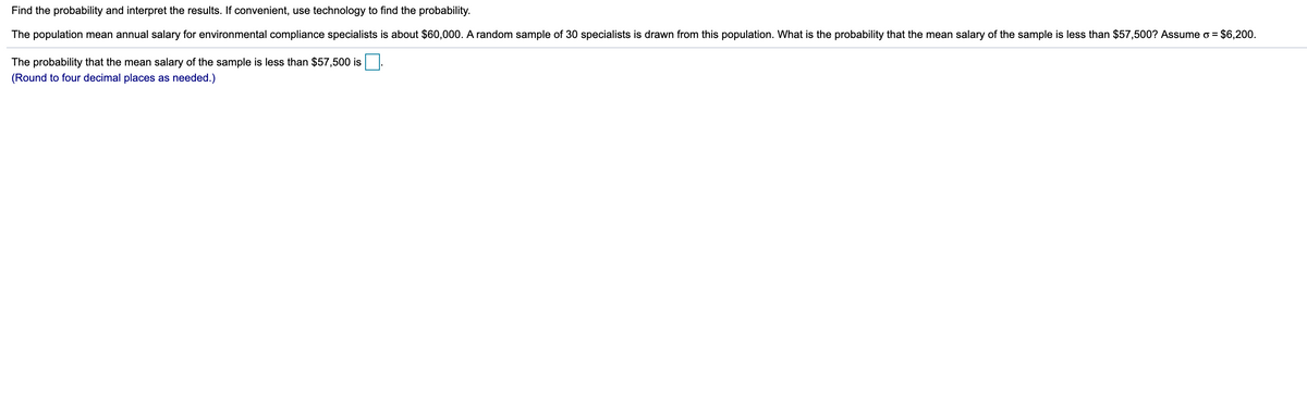 Find the probability and interpret the results. If convenient, use technology to find the probability.
The population mean annual salary for environmental compliance specialists is about $60,000. A random sample of 30 specialists is drawn from this population. What is the probability that the mean salary of the sample is less than $57,500? Assume o = $6,200.
The probability that the mean salary of the sample is less than $57,500 is
(Round to four decimal places as needed.)
