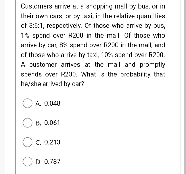 Customers arrive at a shopping mall by bus, or in
their own cars, or by taxi, in the relative quantities
of 3:6:1, respectively. Of those who arrive by bus,
1% spend over R200 in the mall. Of those who
arrive by car, 8% spend over R200 in the mall, and
of those who arrive by taxi, 10% spend over R200.
A customer arrives at the mall and promptly
spends over R200. What is the probability that
he/she arrived by car?
O A. 0.048
O B. 0.061
C. 0.213
O D. 0.787
