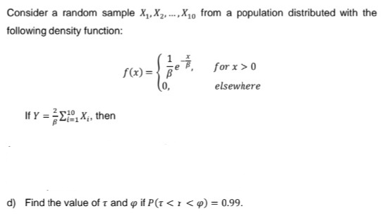 Consider a random sample X₁, X₂X₁0 from a population distributed with the
following density function:
If Y = ÅΣ;, Xi, then
f(x)= B
e
for x > 0
elsewhere
d) Find the value of T and p if P(T<r <q) = 0.99.