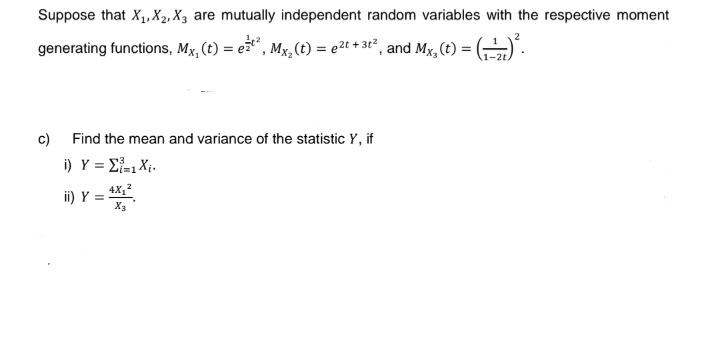 Suppose that X₁, X2, X3 are mutually independent random variables with the respective moment
2
generating functions, Mx, (t) = e²²², Mx₂ (t) = ²t + 3t², and Mx, (t) = (-¹) ².
-2t.
c)
Find the mean and variance of the statistic Y, if
i)_Y = Σ=1X;.
ii) Y = 4X₁²
X3