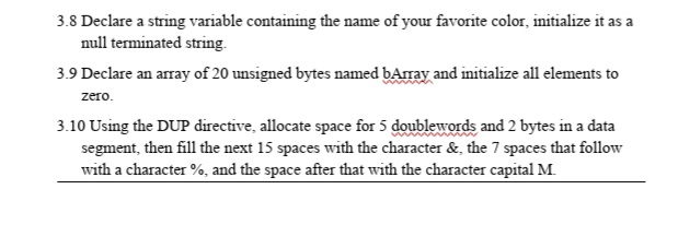 3.8 Declare a string variable containing the name of your favorite color, initialize it as a
null terminated string.
3.9 Declare an array of 20 unsigned bytes named bArray and initialize all elements to
zero.
3.10 Using the DUP directive, allocate space for 5 doublewords and 2 bytes in a data
segment, then fill the next 15 spaces with the character &, the 7 spaces that follow
with a character %, and the space after that with the character capital M.