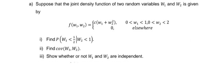 a) Suppose that the joint density function of two random variables W₁ and W₂ is given
by
f(w₁, W₂) = {c(W₁
+ w²), 0<w₁ <1,0 <w₂ < 2
0,
elsewhere
i) Find P (W₁ < ¹W₂ < 1).
ii) Find cov(W₁, W₂).
iii) Show whether or not W₁ and W₂ are independent.