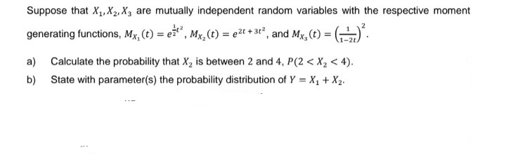 Suppose that X₁, X2, X3 are mutually independent random variables with the respective moment
2
generating functions, Mx, (t) = e¹², Mx₂ (t) = e²t + 3t², and Mx, (t) = (-)².
1-2t.
a)
Calculate the probability that X₂ is between 2 and 4, P(2 < X₂ < 4).
b) State with parameter(s) the probability distribution of Y = X₁ + X₂.