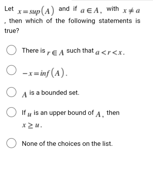 x = sup(A) and if a ɛ A, with x#a
, then which of the following statements is
Let
true?
O There is ,E A such that a <r<x.
-x= inf (A).
A
is a bounded set.
O If u is an upper bound of A. then
x> u.
O None of the choices on the list.
