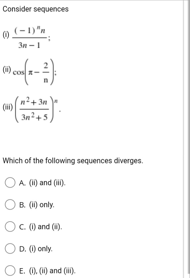 Consider sequences
(-1)"n
(1)
Зп — 1
(ii)
cos T-
n²+3n \"
(ii)
Зп2+ 5
Which of the following sequences diverges.
A. (ii) and (ii).
В. (iї) only.
C. (i) and (ii).
O D. (i) only.
E. (i), (ii) and (ii).
