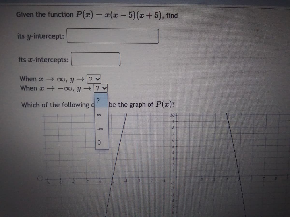 Given the function P(x) = x(x - 5)(x + 5), find
its y-intercept:
its -intercepts:
When → ∞, y →? ✔
When → -∞, y →? ♥
?
Which of the following c
-10
0
T
be the graph of P(x)?
10-
9
LLO
2