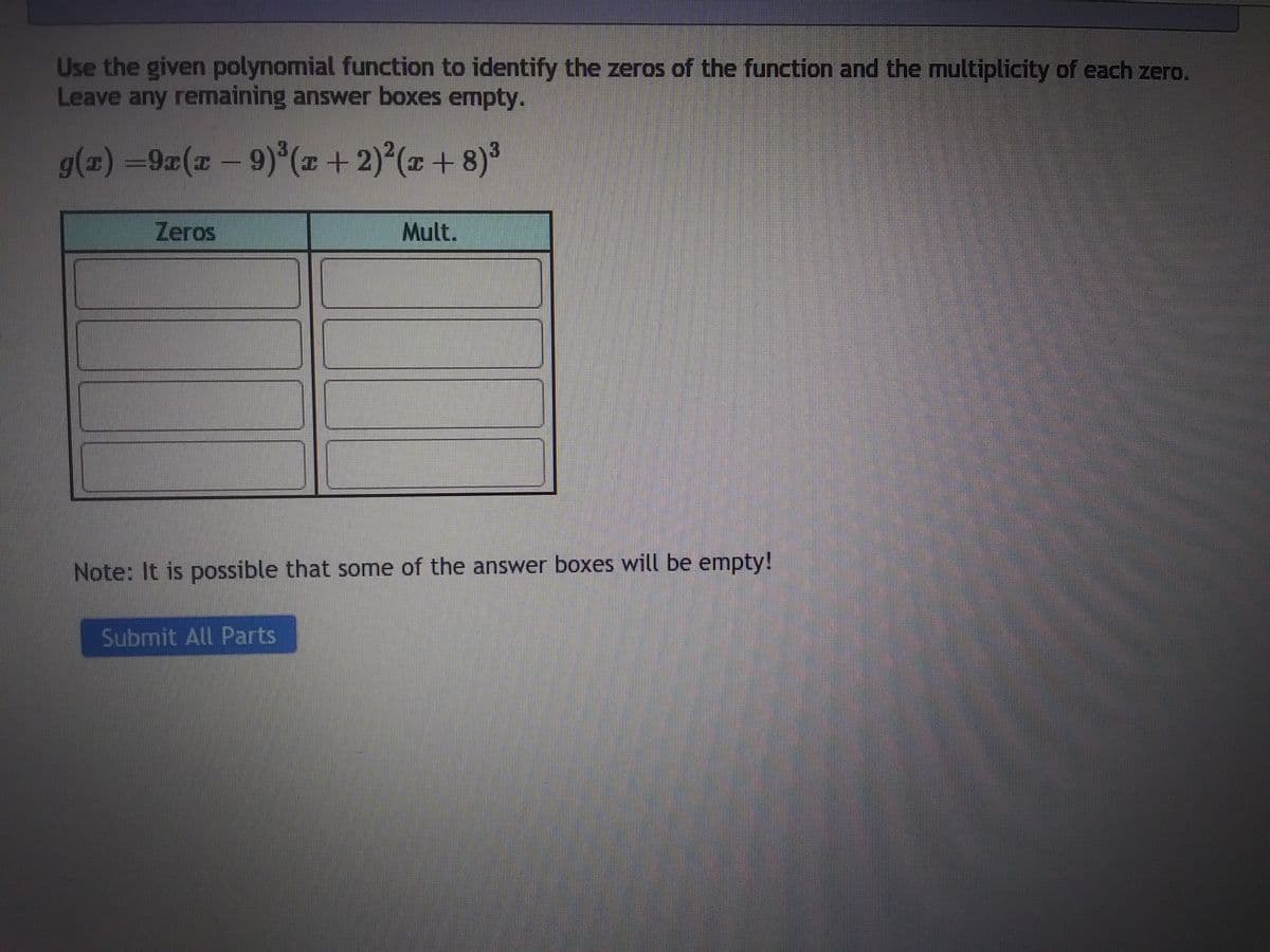 Use the given polynomial function to identify the zeros of the function and the multiplicity of each zero.
Leave any remaining answer boxes empty.
g(x)=9x(x −9)³(x + 2)²(x+8)³
Zeros
Mult.
Note: It is possible that some of the answer boxes will be empty!
Submit All Parts