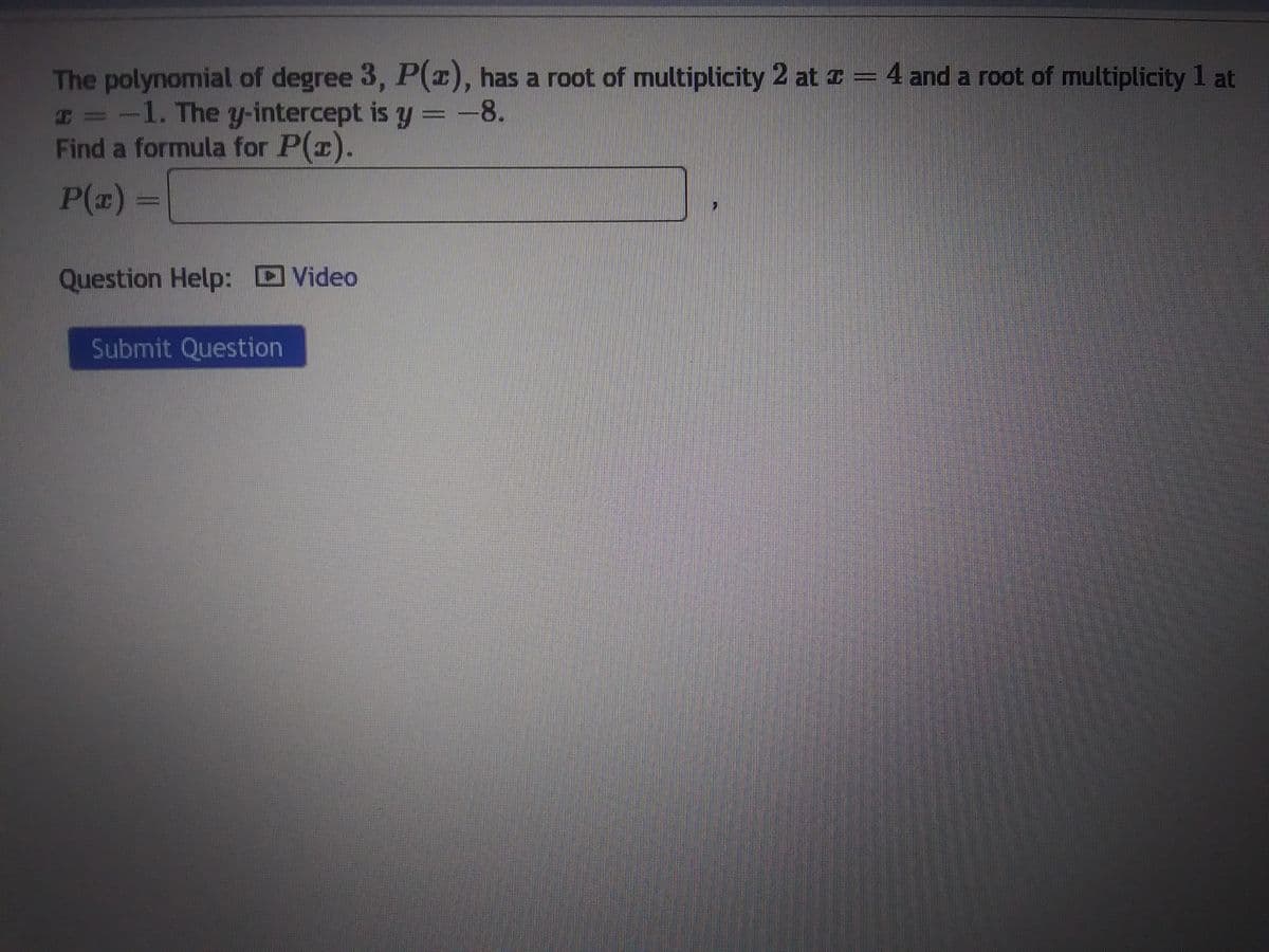 The polynomial of degree 3, P(x), has a root of multiplicity 2 at z = 4 and a root of multiplicity 1 at
x = -1. The y-intercept is y = -8.
Find a formula for P(x).
P(x) =
Question Help: Video
Submit Question