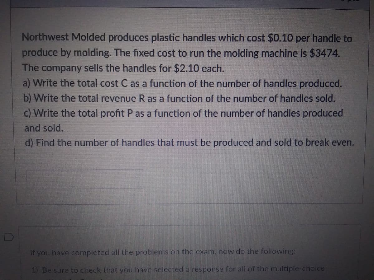 Northwest Molded produces plastic handles which cost $0.10 per handle to
produce by molding. The fixed cost to run the molding machine is $3474.
The company sells the handles for $2.10 each.
a) Write the total cost C as a function of the number of handles produced.
b) Write the total revenue R as a function of the number of handles sold.
c) Write the total profit P as a function of the number of handles produced
and sold.
d) Find the number of handles that must be produced and sold to break even.
If you have completed all the problems on the exam, now do the following:
1) Be sure to check that you have selected a response for all of the multiple-choice