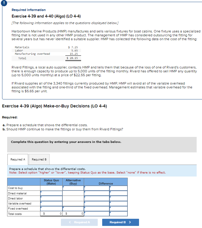 Required information
Exercise 4-39 and 4-40 (Algo) (LO 4-4)
[The following information applies to the questions displayed below.]
Harbortown Marine Products (HMP) manufactures and sells various fixtures for boat cabins. One fixture uses a specialized
fitting that is not used in any other HMP product. The management of HMP has considered outsourcing the fitting for
several years but has never identified a suitable supplier. HMP has collected the following data on the cost of the fitting:
Materials
Labor
Manufacturing overhead
Total
Rivard Fittings, a local auto supplier, contacts HMP and tells them that because of the loss of one of Rivard's customers.
there is enough capacity to produce up to 5,000 units of the fitting monthly. Rivard has offered to sell HMP any quantity
(up to 5,000 units monthly) at a price of $22.55 per fitting.
If Rivard supplies all of the 3,340 fittings currently produced by HMP, HMP will avoid all of the variable overhead
associated with the fitting and one-third of the fixed overhead. Management estimates that variable overhead for the
fitting is $5.65 per unit.
Exercise 4-39 (Algo) Make-or-Buy Decisions (LO 4-4)
$7.25
5.65
15.25
$ 28.15
Required:
a. Prepare a schedule that shows the differential costs.
b. Should HMP continue to make the fittings or buy them from Rivard Fittings?
Complete this question by entering your answers in the tabs below.
Required A
Required B
Cost to buy
Direct material
Direct labor
Variable overhead
Fixed overhead
Total costs
Prepare a schedule that shows the differential costs.
Note: Select option "higher" or "lower", keeping Status Quo as the base. Select "none" if there is no effect.
Status Quo Alternative
(Make)
(Buy)
S
0 $
0
< Required A
Difference
Required B >