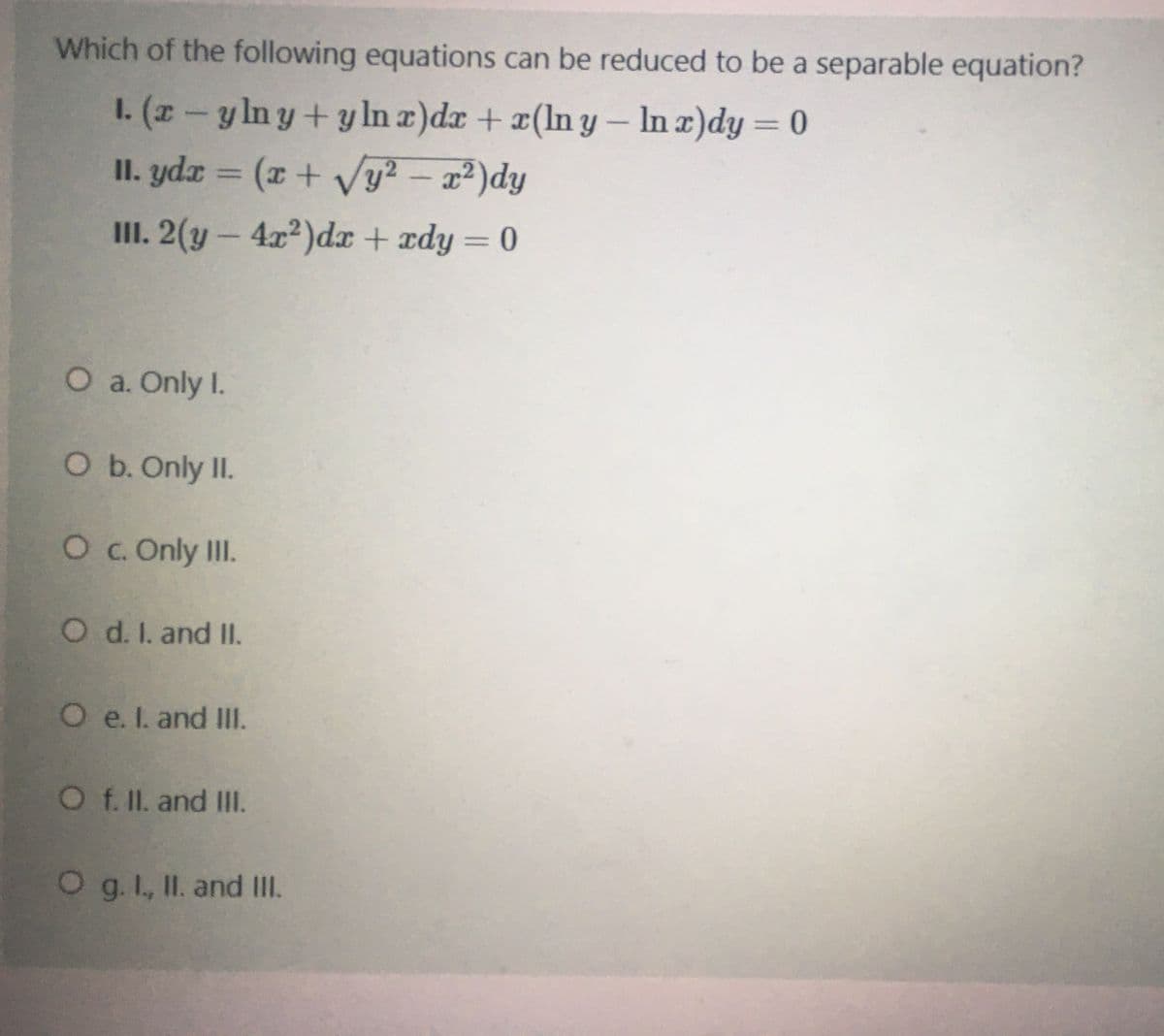 Which of the following equations can be reduced to be a separable equation?
1. (z- y ln y + yIn a)dx + x(In y – In )dy = 0
II. ydz = (x + Vy² – x²)dy
II. 2(y – 4x²)dx + ædy= 0
%3D
%3D
%3D
O a. Only I.
O b. Only II.
O c. Only III.
O d. I. and II.
O e. I. and III.
O f. II. and Ill.
O g. I, II. and II.
