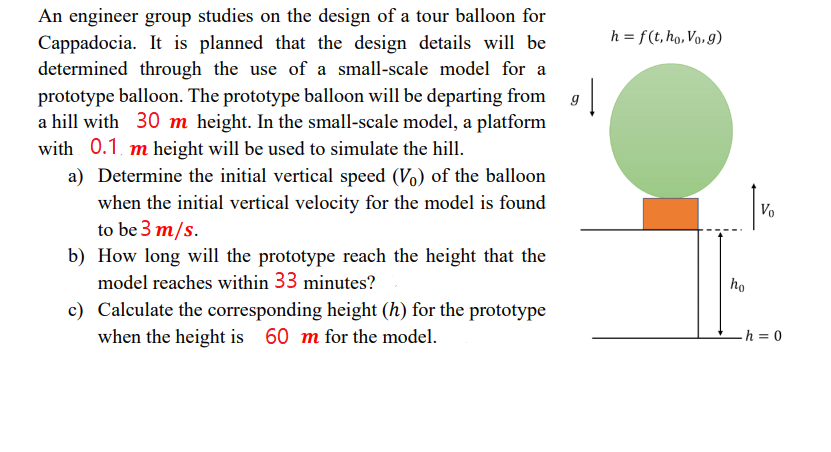 An engineer group studies on the design of a tour balloon for
Cappadocia. It is planned that the design details will be
determined through the use of a small-scale model for a
prototype balloon. The prototype balloon will be departing from
a hill with 30 m height. In the small-scale model, a platform
with 0.1, m height will be used to simulate the hill.
h = f(t, ho, Vo, g)
a) Determine the initial vertical speed (Vo) of the balloon
when the initial vertical velocity for the model is found
to be 3 m/s.
Vo
b) How long will the prototype reach the height that the
model reaches within 33 minutes?
ho
c) Calculate the corresponding height (h) for the prototype
when the height is 60 m for the model.
h = 0
