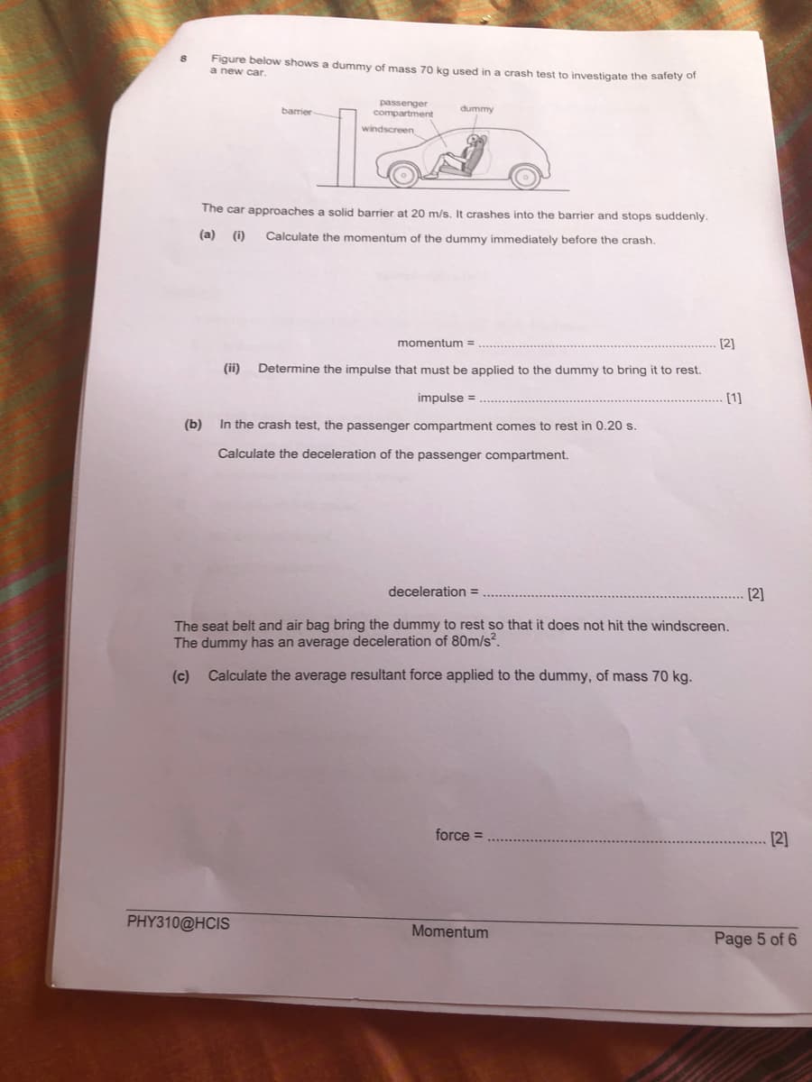 Figure below shows
a new car.
dummy of mass 70 kg used in a crash test to investigate the safety of
passenger
compartment
barrier
dummy
windscreen
The car approaches a solid barrier at 20 m/s. It crashes into the barrier and stops suddenly.
(a)
(i)
Calculate the momentum of the dummy immediately before the crash.
momentum =
[2]
(ii)
Determine the impulse that must be applied to the dummy to bring it to rest.
impulse =
[1]
(Ь)
In the crash test, the passenger compartment comes to rest in 0.20 s.
Calculate the deceleration of the passenger compartment.
deceleration =
[2]
The seat belt and air bag bring the dummy to rest so that it does not hit the windscreen.
The dummy has an average deceleration of 80m/s?.
(c)
Calculate the average resultant force applied to the dummy, of mass 70 kg.
force =
[2]
PHY310@HCIS
Momentum
Page 5 of 6
