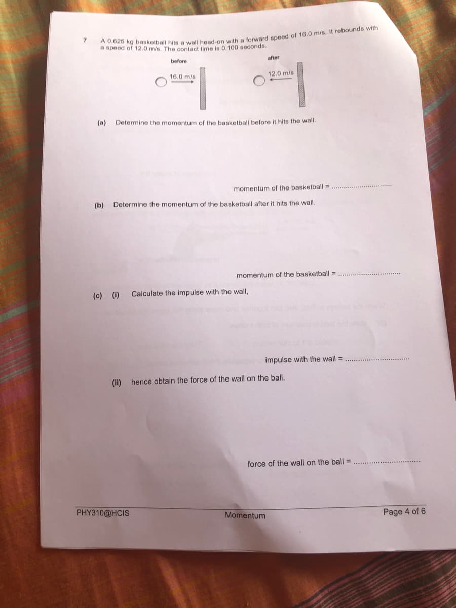 a speed of 12.0 m/s. The contact time is 0.100 seconds.
after
before
12.0 m/s
16.0 m/s
(a)
Determine the momentum of the basketball before it hits the wall.
momentum of the basketball =
(b)
Determine the momentum of the basketball after it hits the wall.
momentum of the basketball =
(c) (i)
Calculate the impulse with the wall,
impulse with the wall =
(ii) hence obtain the force of the wall on the ball.
force of the wall on the ball =
PHY310@HCIS
Momentum
Page 4 of 6
