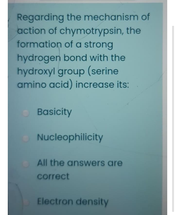 Regarding the mechanism of
action of chymotrypsin, the
formation of a strong
hydrogen bond with the
hydroxyl group (serine
amino acid) increase its:
Basicity
Nucleophilicity
All the answers are
correct
Electron density
