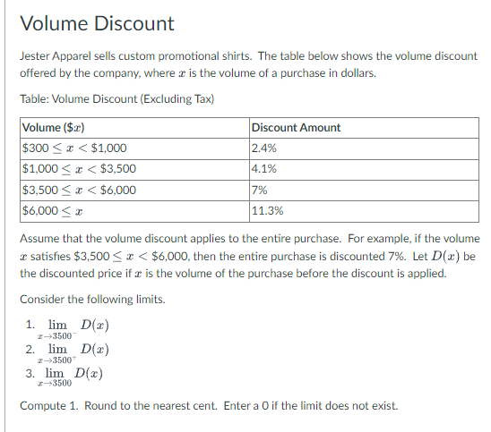 Volume Discount
Jester Apparel sells custom promotional shirts. The table below shows the volume discount
offered by the company, where is the volume of a purchase in dollars.
Table: Volume Discount (Excluding Tax)
Volume ($x)
$300<x< $1,000
$1,000<x< $3,500
$3,500<x< $6,000
$6,000≤x
Assume that the volume discount applies to the entire purchase. For example, if the volume
* satisfies $3,500< < $6,000, then the entire purchase is discounted 7%. Let D(x) be
the discounted price if x is the volume of the purchase before the discount is applied.
Consider the following limits.
1. lim D(2)
2-35007
2. lim D(x)
2-35001
Discount Amount
2.4%
4.1%
7%
11.3%
3. lim D(x)
3500
Compute 1. Round to the nearest cent. Enter a O if the limit does not exist.