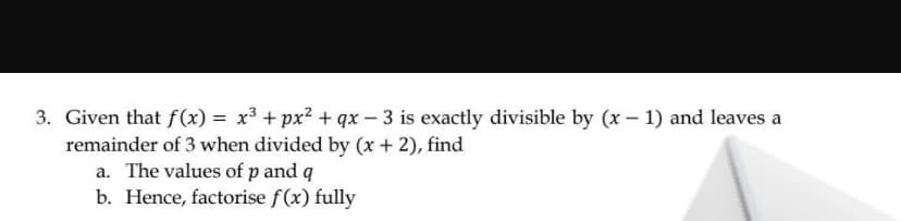 3. Given that f(x) = x3 + px² + qx - 3 is exactly divisible by (x – 1) and leaves a
remainder of 3 when divided by (x + 2), find
a. The values of p and q
b. Hence, factorise f(x) fully
