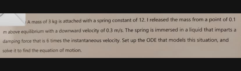 A mass of 3 kg is attached with a spring constant of 12. I released the mass from a point of 0.1
m above equilibrium with a downward velocity of 0.3 m/s. The spring is immersed in a liquid that imparts a
damping force that is 6 times the instantaneous velocity. Set up the ODE that models this situation, and
solve it to find the equation of motion.
