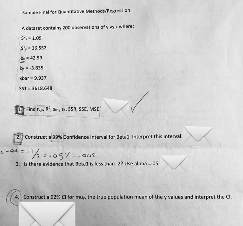 Sample Final for Quantitative Methods/Regression
A dataset contains 200 observations of y vs x where:
Sx = 1.09
s?, = 36.552
bo
= 42.59
bi = -3.835
xbar = 9.937
SST = 3618.648
1 Find rxy, R², Sb1, Se, SSR, SSE, MSE.
2. Construct a 99% Confidence Interval for Beta1. Interpret this interval.
1½:.05%=.0os
3. Is there evidence that Beta1 is less than -2? Use alpha =.05.
4. Construct a 92% Cl for muy, the true population mean of the y values and interpret the Cl.
