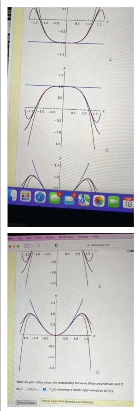 0.5
-15 10
1.0 -05
1.0 15
0.5
-0.5
-1.5
1.5
0.5
5
<-1.5-1.0 -05
05
1.0
15
-0.5
-1.0
-15
1.5
1.0
0.5
9国O
MAY
18
Fie
Edit
View
History
Bookmarks Window
Help
afari
webassign.net
-1.3-10 -0.5
0.5
1.0
1.5
-05
1.0
1.5
1.0
05
1.3 -1.0 -0.5
0.5
5
1.0
1.3
-0.5
-1.0
-15
What do you notice about the relationship between these polynomials and ?
Asn-Select 8.T) becomes a better approximation to fx).
Viewing Saved Work Revert Last Rescone
Submit Anower
