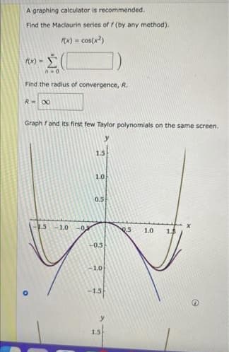 A graphing calculator is recommended.
Find the Maclaurin series of f (by any method).
(x)
cos(x?)
f(x) =
Find the radius of convergence, R.
R00
Graph fand its first few Taylor polynomials on the same screen.
15
10
0.5
1.5-1.0
-0
1.0
1.5
-0.5
-1.0
-1.5
1.5
