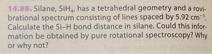 14.88. Silane, SiH, has a tetrahedral geometry and a rovi-
brational spectrum consisting of lines spaced by 5.92 cm.
Calculate the Si-H bond distance in silane. Could this infor-
mation be obtained by pure rotational spectroscopy? Why
or why not?
