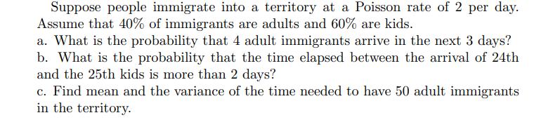 Suppose people immigrate into a territory at a Poisson rate of 2 per day.
Assume that 40% of immigrants are adults and 60% are kids.
a. What is the probability that 4 adult immigrants arrive in the next 3 days?
b. What is the probability that the time elapsed between the arrival of 24th
and the 25th kids is more than 2 days?
c. Find mean and the variance of the time needed to have 50 adult immigrants
in the territory.
