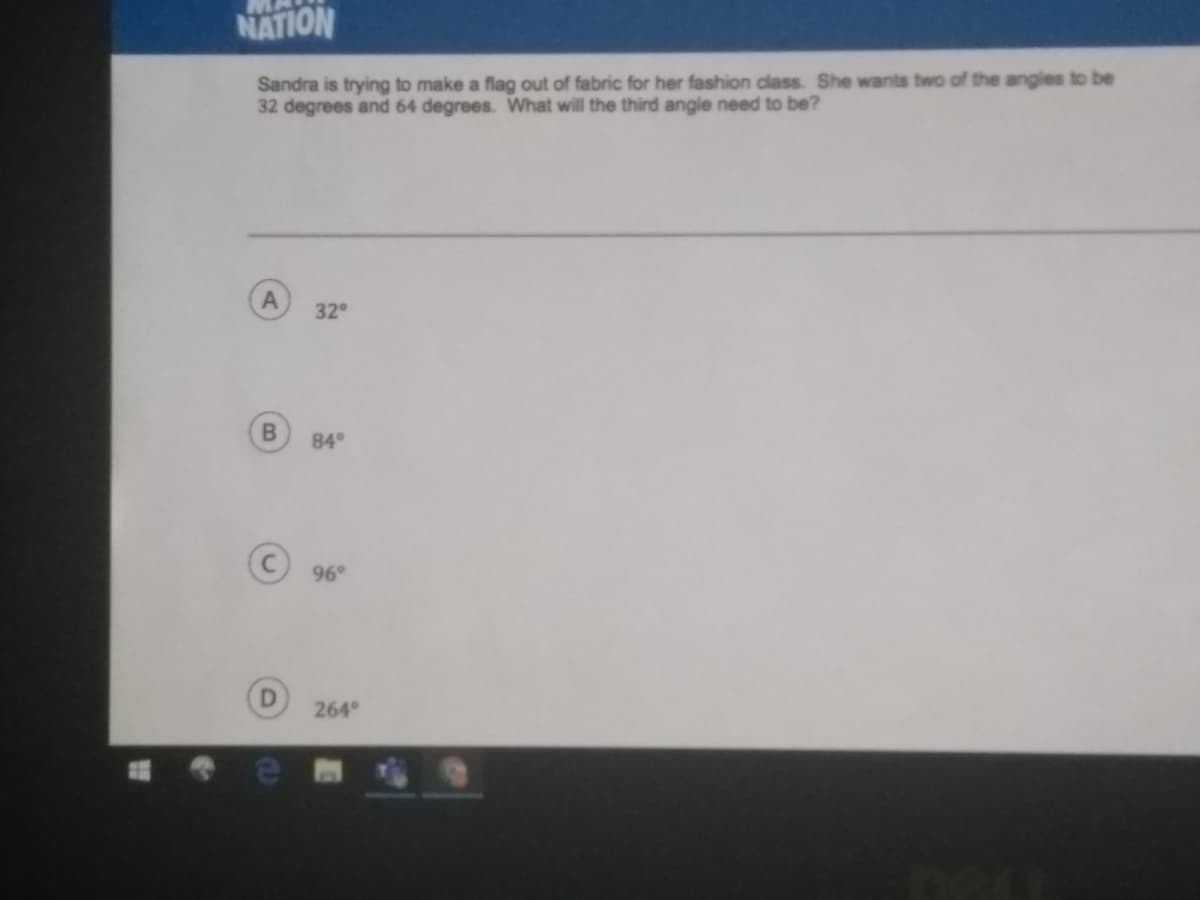 NATION
Sandra is trying to make a flag out of fabric for her fashion class. She wants two of the angles to be
32 degrees and 64 degrees. What will the third angle need to be?
32
84°
96°
264
