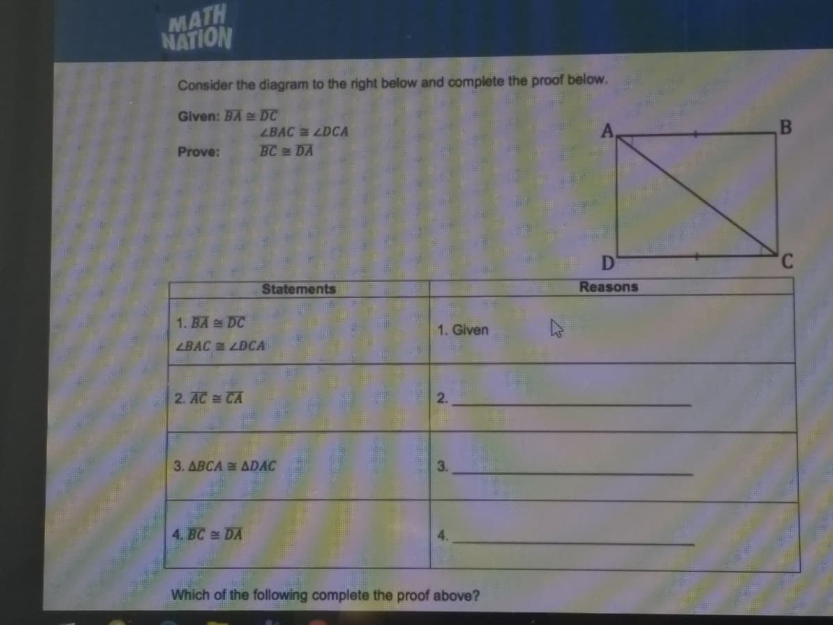 MATH
NATION
Consider the diagram to the right below and complete the proof below.
Given: BA DC
LBAC LDCA
Prove:
BC DA
Statements
Reasons
1. BA DC
1. Given
ZBAC LDCA
2. AC CA
3. ABCA ADAC
3.
4. BC DA
Which of the following complete the proof above?
